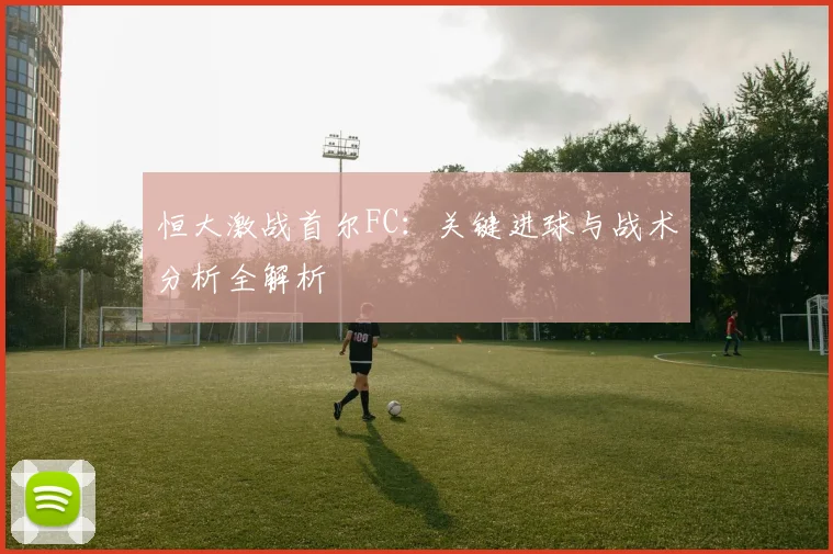 恒大激战首尔FC：关键进球与战术分析全解析