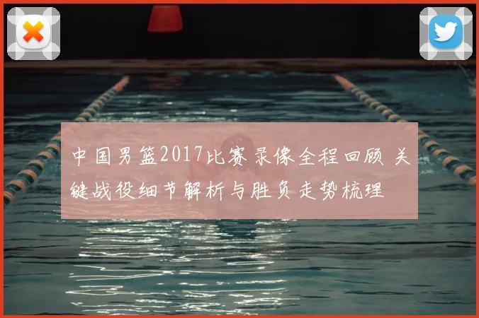 中国男篮2017比赛录像全程回顾 关键战役细节解析与胜负走势梳理