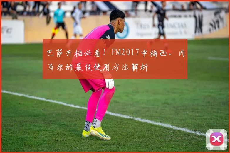 巴萨开档必看！FM2017中梅西、内马尔的最佳使用方法解析
