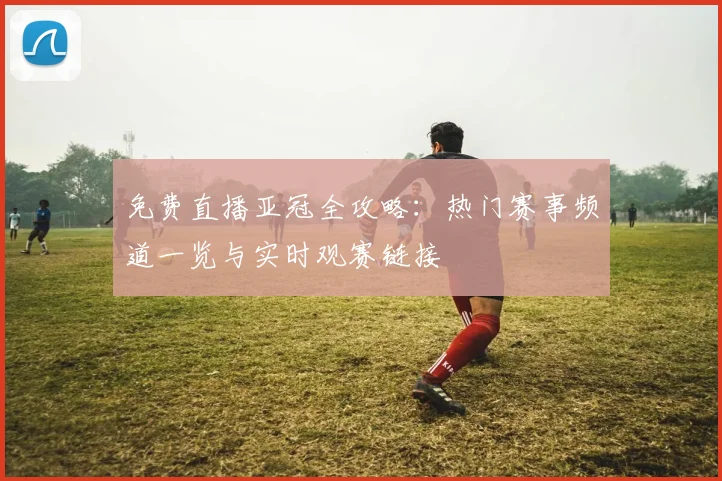 免费直播亚冠全攻略：热门赛事频道一览与实时观赛链接