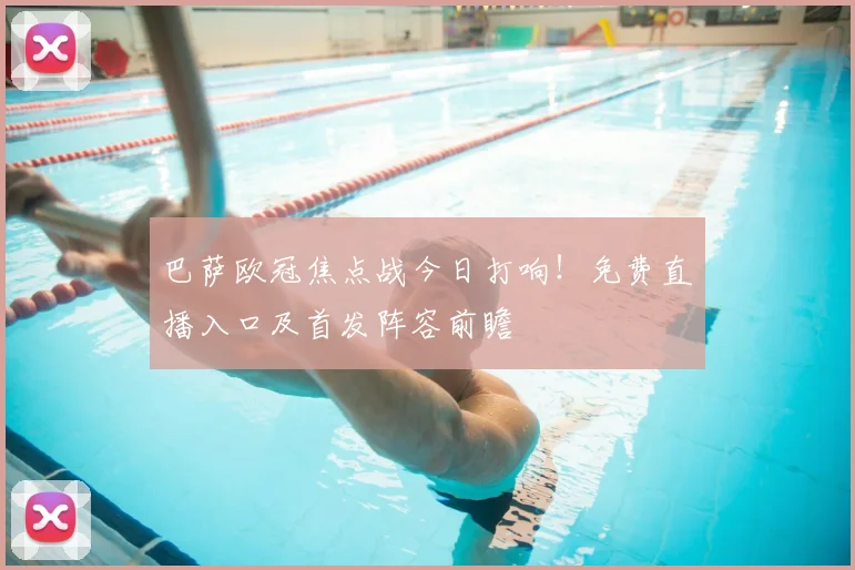 巴萨欧冠焦点战今日打响！免费直播入口及首发阵容前瞻