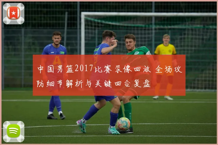 中国男篮2017比赛录像回放 全场攻防细节解析与关键回合复盘