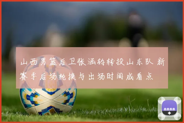 山西男篮后卫张涵钧转投山东队 新赛季后场轮换与出场时间成看点