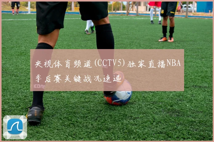 央视体育频道(CCTV5)独家直播NBA季后赛关键战况速递