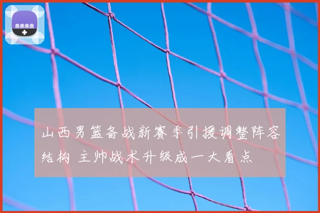 山西男篮备战新赛季引援调整阵容结构 主帅战术升级成一大看点