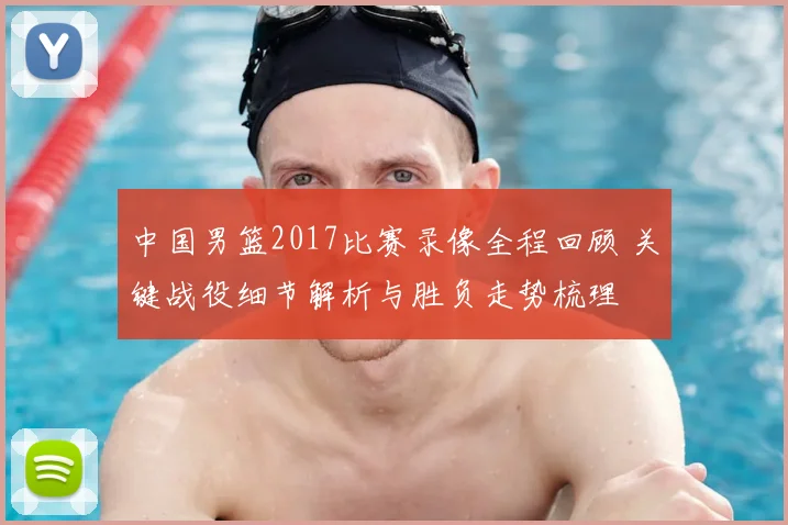 中国男篮2017比赛录像全程回顾 关键战役细节解析与胜负走势梳理