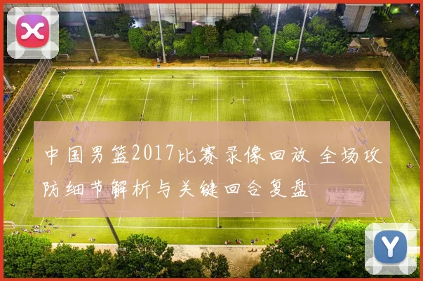 中国男篮2017比赛录像回放 全场攻防细节解析与关键回合复盘