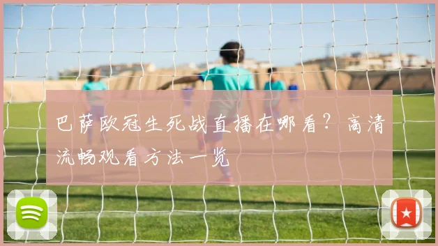 巴萨欧冠生死战直播在哪看？高清流畅观看方法一览