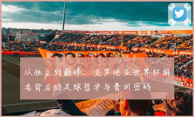 从独立到巅峰：克罗地亚世界杯排名背后的足球哲学与青训密码