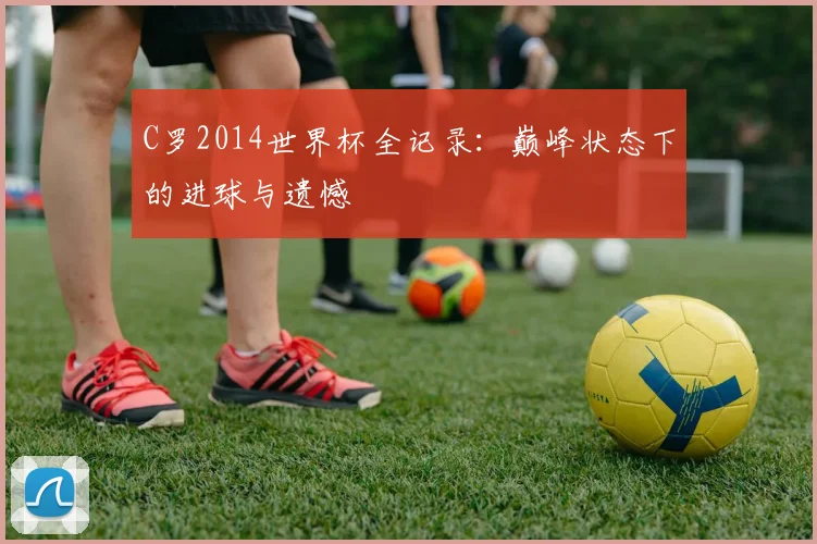 C罗2014世界杯全记录：巅峰状态下的进球与遗憾