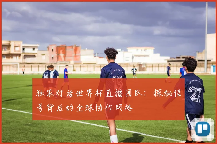 独家对话世界杯直播团队：探秘信号背后的全球协作网络