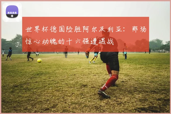 世界杯德国险胜阿尔及利亚:那场惊心动魄的十六强遭遇战