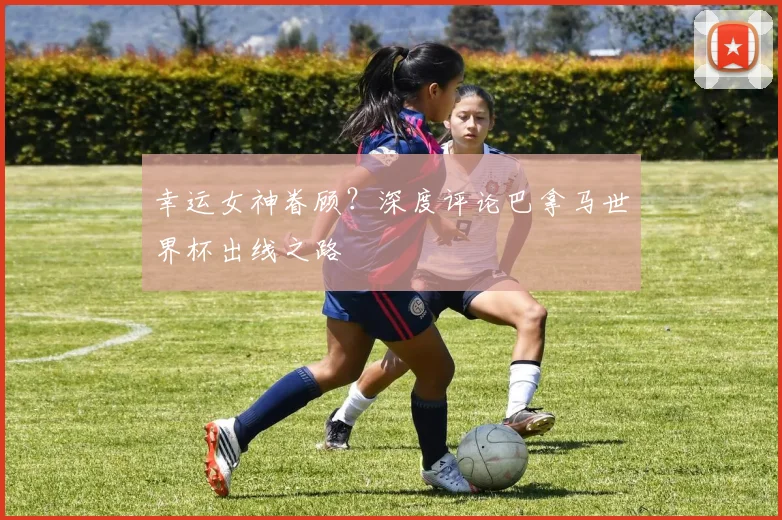 幸运女神眷顾?深度评论巴拿马世界杯出线之路