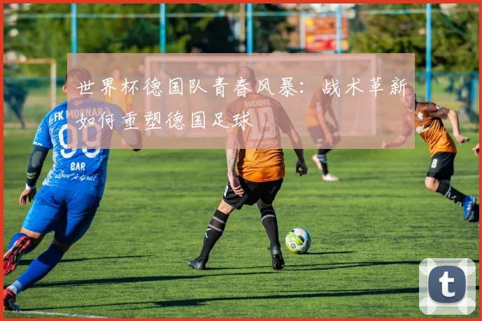世界杯德国队青春风暴：战术革新如何重塑德国足球
