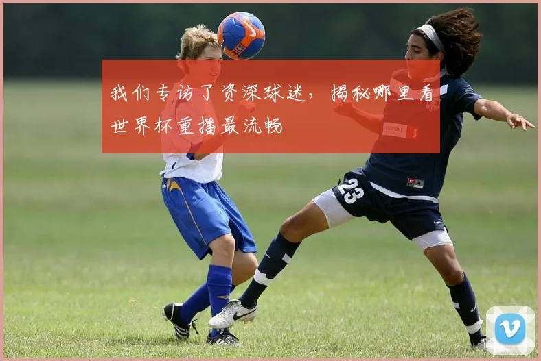 我们专访了资深球迷,揭秘哪里看世界杯重播最流畅