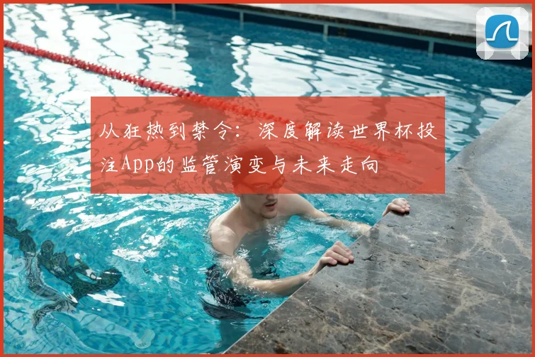 从狂热到禁令：深度解读世界杯投注App的监管演变与未来走向